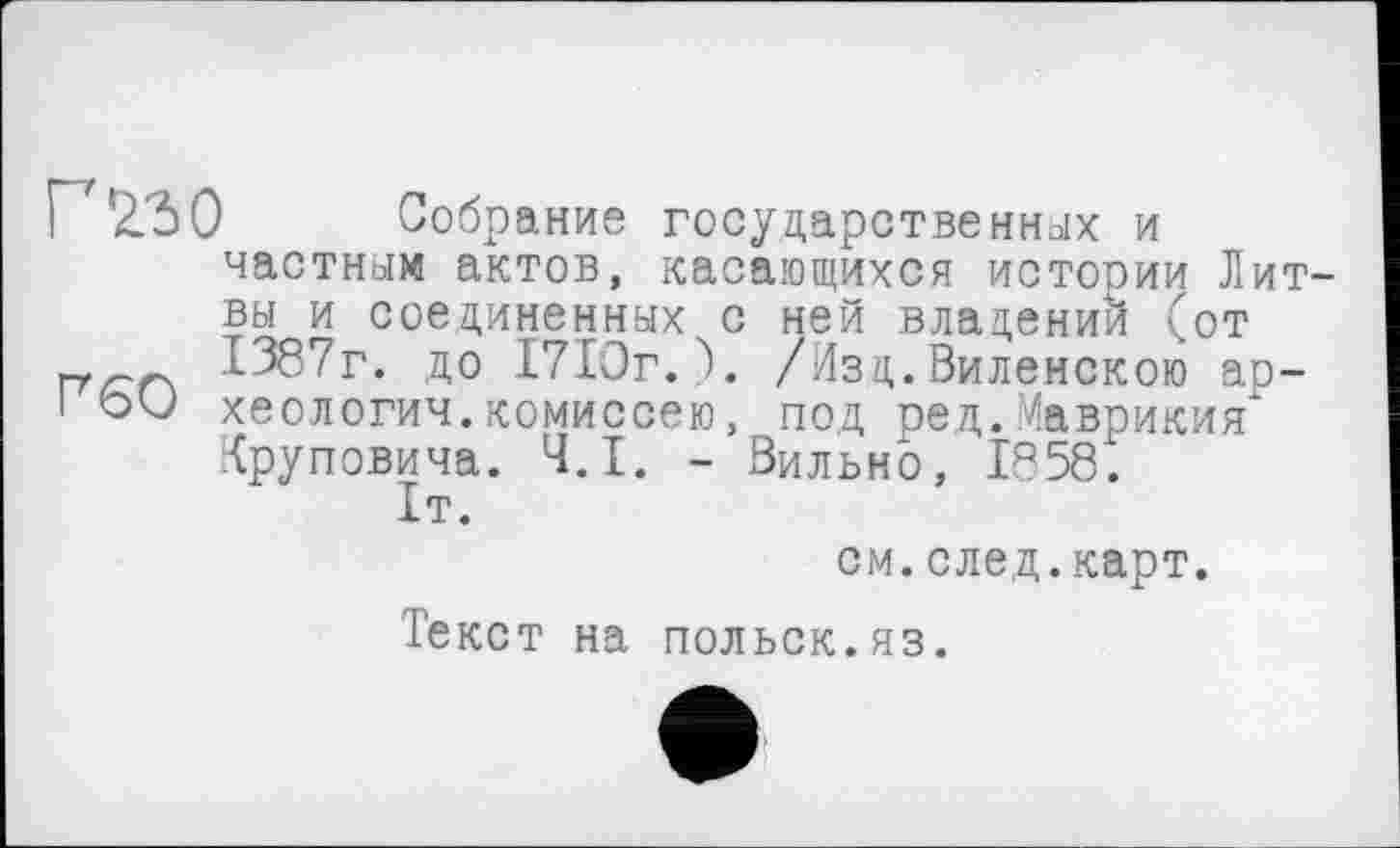 ﻿Гио Собрание государственных и частным актов, касающихся истории Литвы и соединенных с ней владении (от 1387г. до 1710г.). /Изд. Виленскою ар-! oU хеологич.комиссею, под ре д. Маврикия" Круповича. Ч.І. - Вильно, 1858.
1т.
см.след.карт.
Текст на польск.яз.